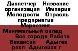 Диспетчер › Название организации ­ Империя Молодости › Отрасль предприятия ­ Маркетинг › Минимальный оклад ­ 15 000 - Все города Работа » Вакансии   . Адыгея респ.,Адыгейск г.